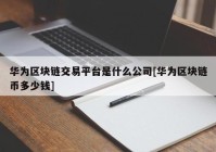 华为区块链交易平台是什么公司[华为区块链币多少钱]