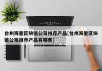 台州海量区块链公司推荐产品[台州海量区块链公司推荐产品有哪些]