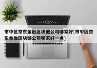 市中区京东金融区块链公司哪家好[市中区京东金融区块链公司哪家好一点]