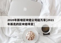 2020年新增区块链公司超万家[2021年新出的区块链项目]