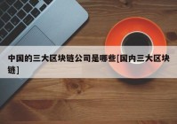 中国的三大区块链公司是哪些[国内三大区块链]