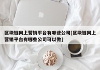 区块链网上营销平台有哪些公司[区块链网上营销平台有哪些公司可以做]