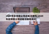 2020年区块链公司还能注册吗[2020年区块链公司还能注册吗请问]