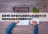 国家外汇区块链平台有哪些公司[国家外汇管理局跨境金融区块链服务平台]